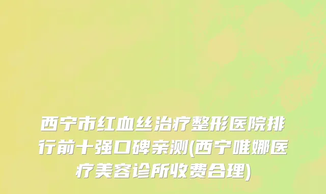 西宁市红血丝治疗整形医院排行前十强口碑亲测(西宁唯娜医疗美容诊所收费合理)
