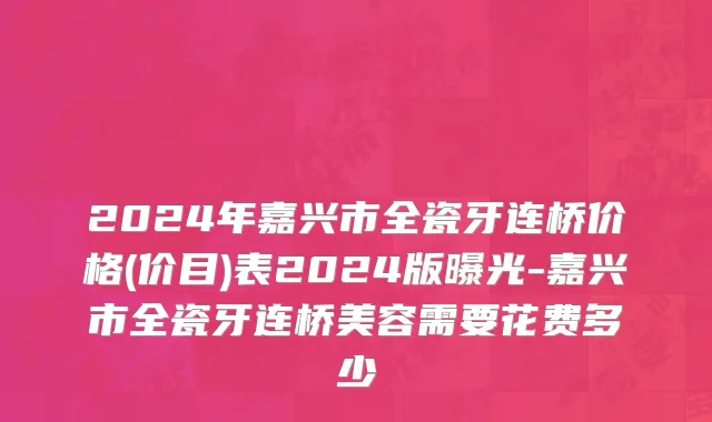 2024年嘉兴市全瓷牙连桥价格(价目)表2024版曝光-嘉兴市全瓷牙连桥美容需要花费多少