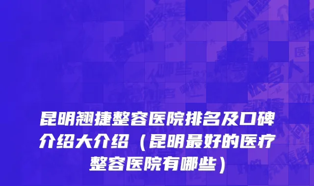 昆明翘捷整容医院排名及口碑介绍大介绍（昆明最好的医疗整容医院有哪些）