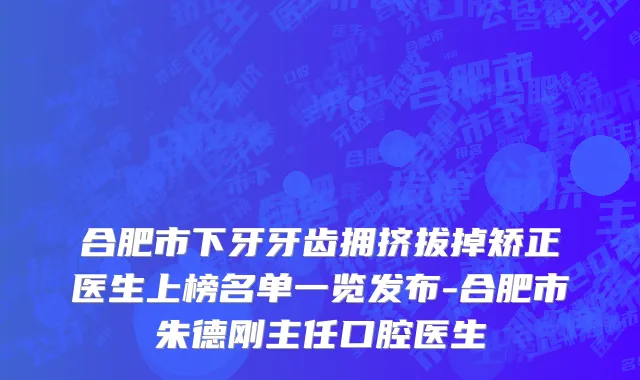 合肥市下牙牙齿拥挤拔掉矫正医生上榜名单一览发布-合肥市朱德刚主任口腔医生