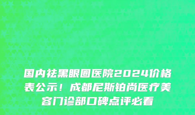国内祛黑眼圈医院2024价格表公示！成都尼斯铂尚医疗美容门诊部口碑点评必看