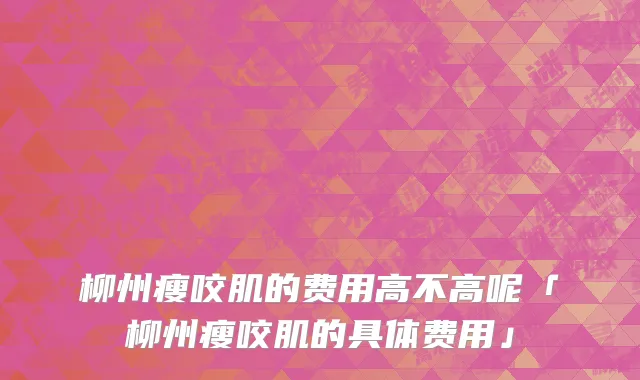 柳州瘦咬肌的费用高不高呢「柳州瘦咬肌的具体费用」