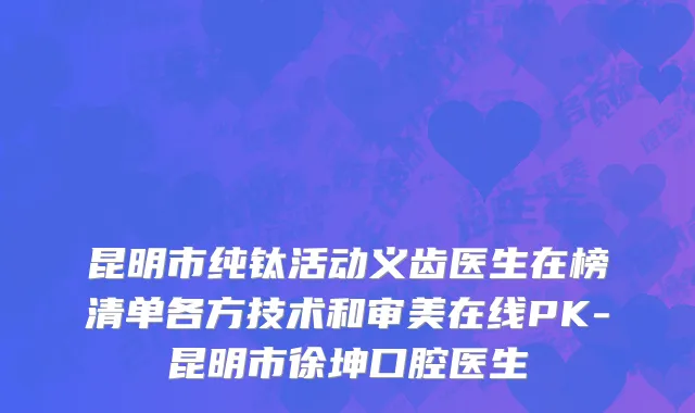 昆明市纯钛活动义齿医生在榜清单各方技术和审美在线PK-昆明市徐坤口腔医生