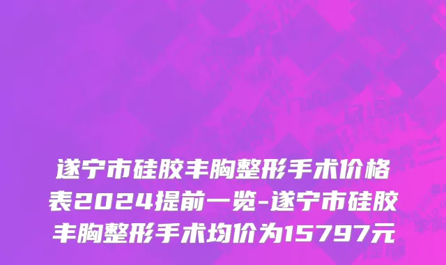 遂宁市硅胶丰胸整形手术价格表2024提前一览-遂宁市硅胶丰胸整形手术均价为15797元