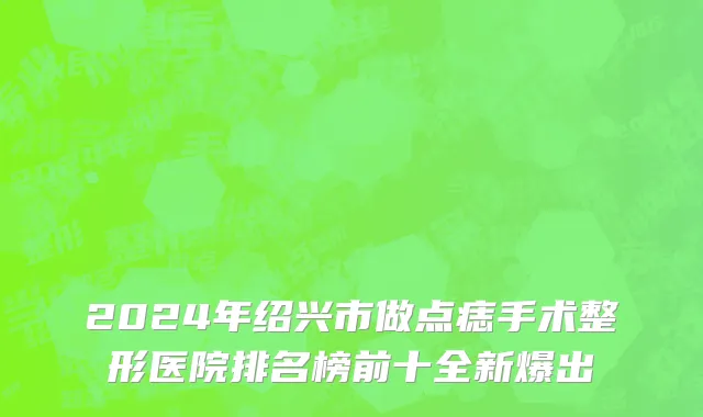 2024年绍兴市做点痣手术整形医院排名榜前十全新爆出