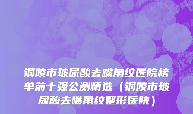 铜陵市玻尿酸去嘴角纹医院榜单前十强公测精选（铜陵市玻尿酸去嘴角纹整形医院）