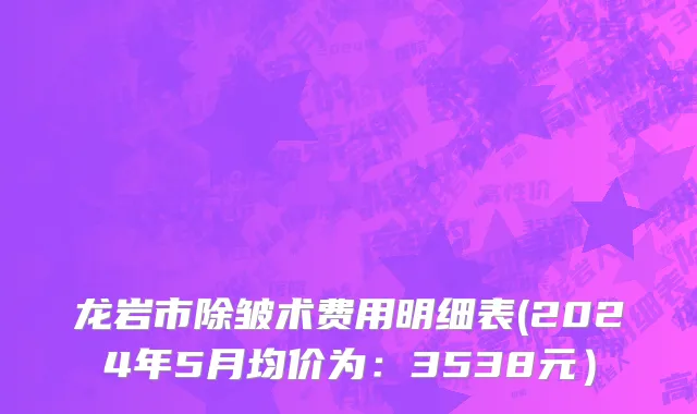 龙岩市除皱术费用明细表(2024年5月均价为：3538元）