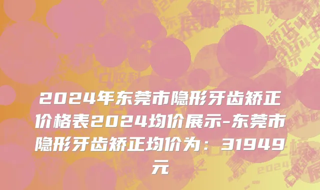 2024年东莞市隐形牙齿矫正价格表2024均价展示-东莞市隐形牙齿矫正均价为：31949元