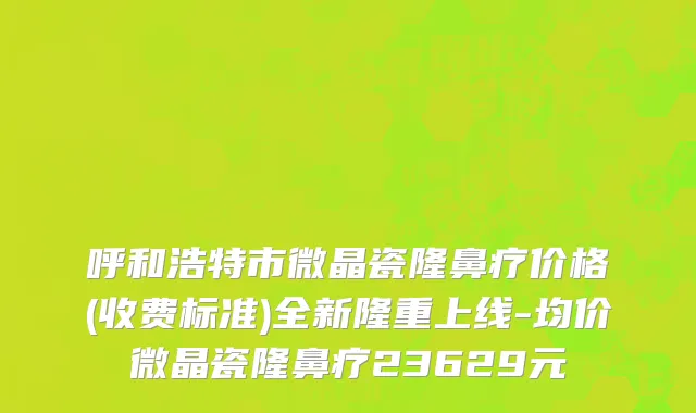 呼和浩特市微晶瓷隆鼻疗价格(收费标准)全新隆重上线-均价微晶瓷隆鼻疗23629元