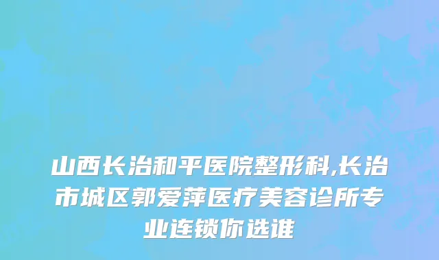 山西长治和平医院整形科,长治市城区郭爱萍医疗美容诊所专业连锁你选谁