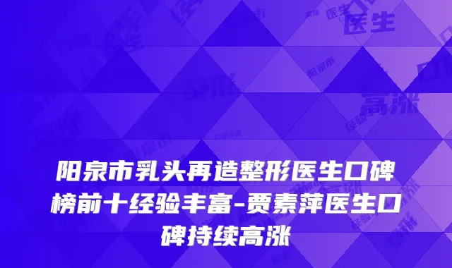 阳泉市乳头再造整形医生口碑榜前十经验丰富-贾素萍医生口碑持续高涨