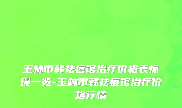 玉林市韩祛痘馆治疗价格表惊爆一览-玉林市韩祛痘馆治疗价格行情