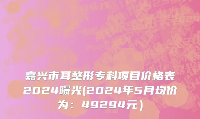 嘉兴市耳整形专科项目价格表2024曝光(2024年5月均价为：49294元）