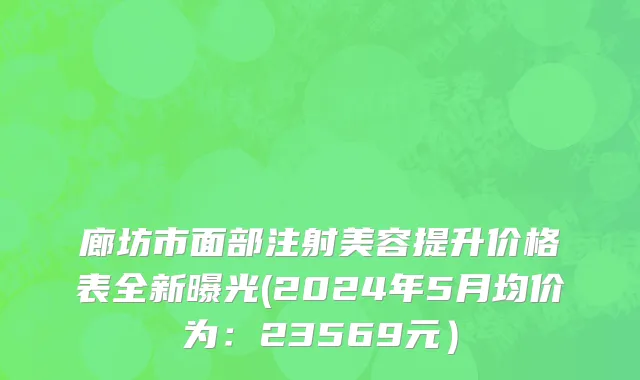 廊坊市面部注射美容提升价格表全新曝光(2024年5月均价为：23569元）