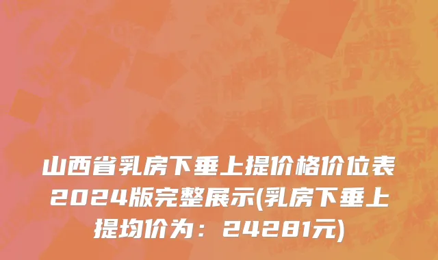 山西省乳房下垂上提价格价位表2024版完整展示(乳房下垂上提均价为：24281元)
