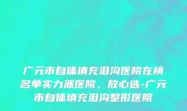 广元市自体填充泪沟医院在榜名单实力派医院，放心选-广元市自体填充泪沟整形医院