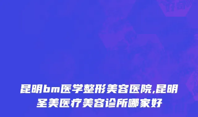 昆明bm医学整形美容医院,昆明圣美医疗美容诊所哪家好