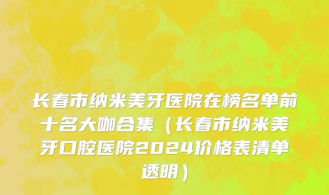 长春市纳米美牙医院在榜名单前十名大咖合集（长春市纳米美牙口腔医院2024价格表清单透明）