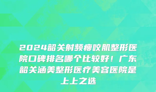 2024韶关射频瘦咬肌整形医院口碑排名哪个比较好!广东韶关涵美整形医疗美容医院是上上之选