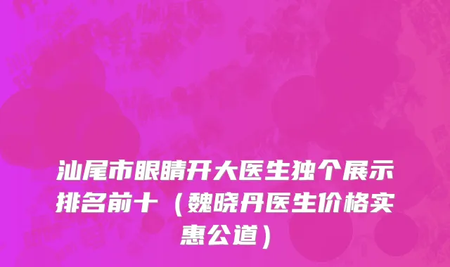 汕尾市眼睛开大医生独个展示排名前十（魏晓丹医生价格实惠公道）