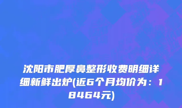 沈阳市肥厚鼻整形收费明细详细新鲜出炉(近6个月均价为：18464元)