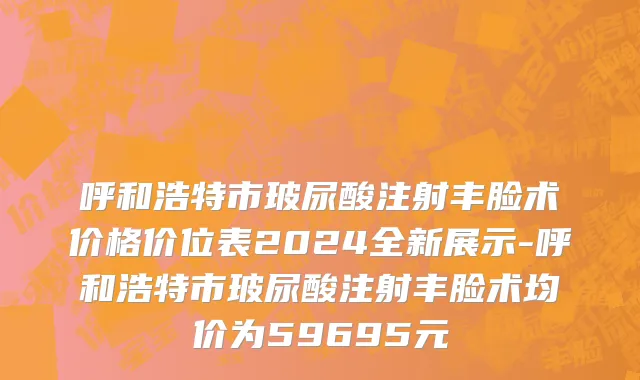呼和浩特市玻尿酸注射丰脸术价格价位表2024全新展示-呼和浩特市玻尿酸注射丰脸术均价为59695元