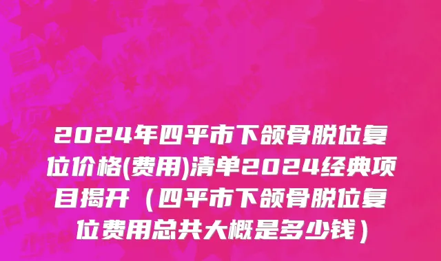 2024年四平市下颌骨脱位复位价格(费用)清单2024经典项目揭开（四平市下颌骨脱位复位费用总共大概是多少钱）