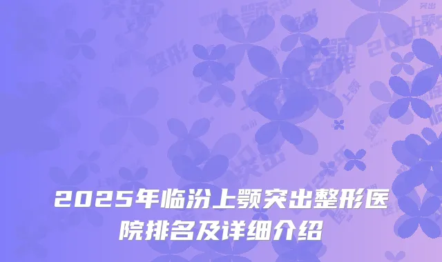 2025年临汾上颚突出整形医院排名及详细介绍