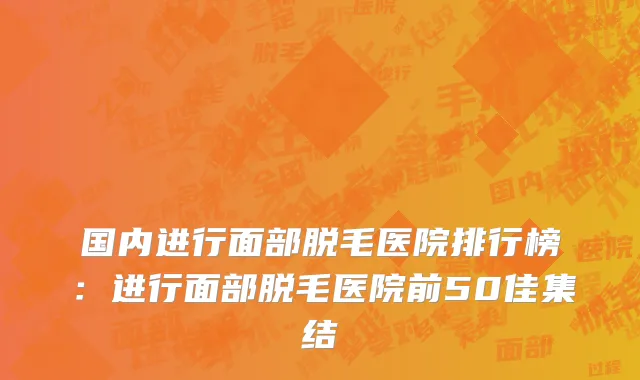 国内进行面部脱毛医院排行榜：进行面部脱毛医院前50佳集结