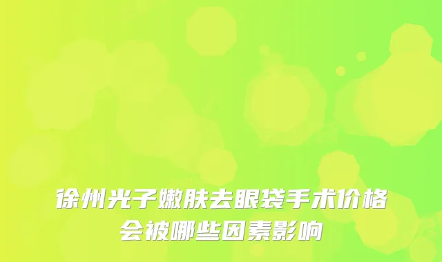 徐州光子嫩肤去眼袋手术价格会被哪些因素影响