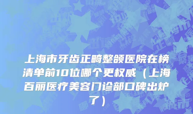 上海市牙齿正畸整颌医院在榜清单前10位哪个更权威（上海百丽医疗美容门诊部口碑出炉了）