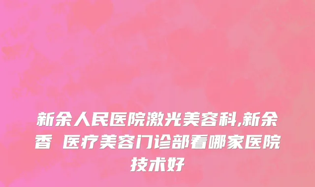 新余人民医院激光美容科,新余香溋医疗美容门诊部看哪家医院技术好