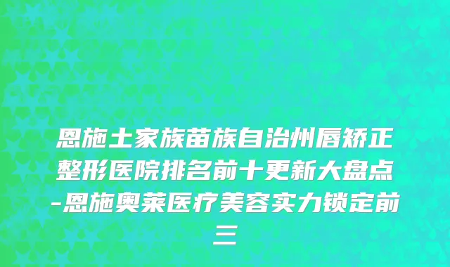恩施土家族苗族自治州唇矫正整形医院排名前十更新大盘点-恩施奥莱医疗美容实力锁定前三