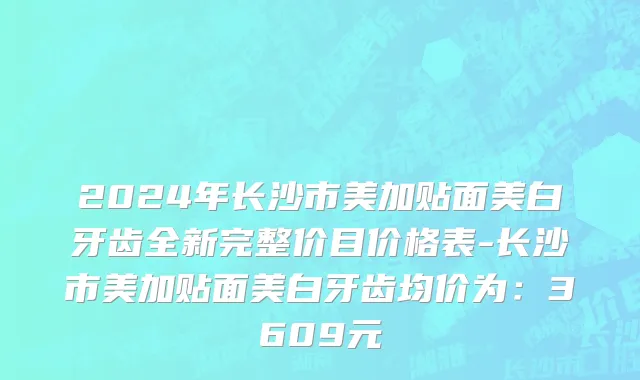 2024年长沙市美加贴面美白牙齿全新完整价目价格表-长沙市美加贴面美白牙齿均价为：3609元
