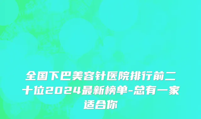 全国下巴美容针医院排行前二十位2024最新榜单-总有一家适合你