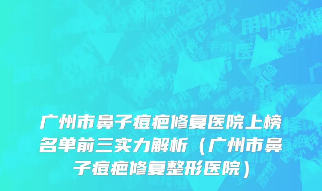 广州市鼻子痘疤修复医院上榜名单前三实力解析（广州市鼻子痘疤修复整形医院）