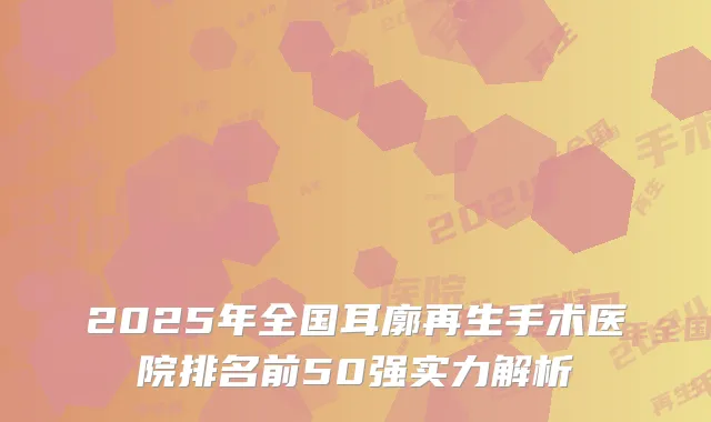 2025年全国耳廓再生手术医院排名前50强实力解析