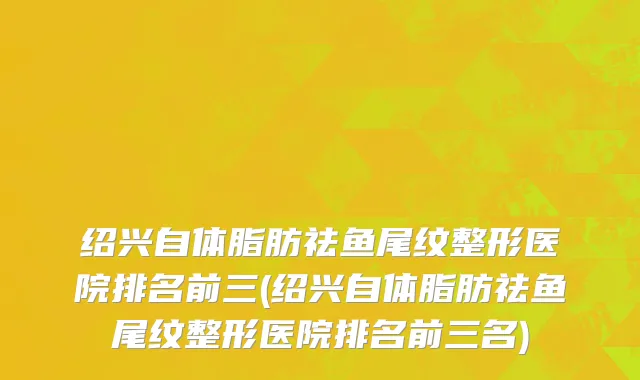 绍兴自体脂肪祛鱼尾纹整形医院排名前三(绍兴自体脂肪祛鱼尾纹整形医院排名前三名)