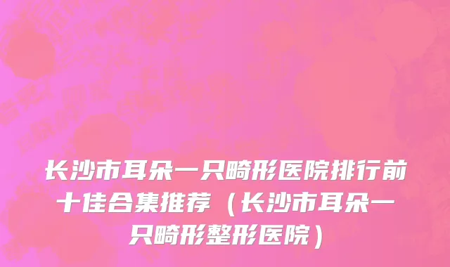 长沙市耳朵一只畸形医院排行前十佳合集推荐（长沙市耳朵一只畸形整形医院）