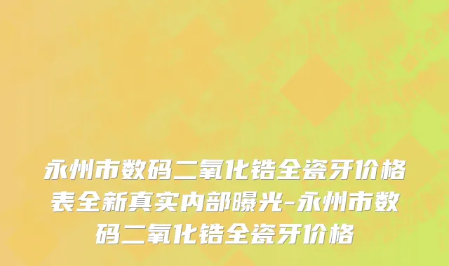 永州市数码二氧化锆全瓷牙价格表全新真实内部曝光-永州市数码二氧化锆全瓷牙价格