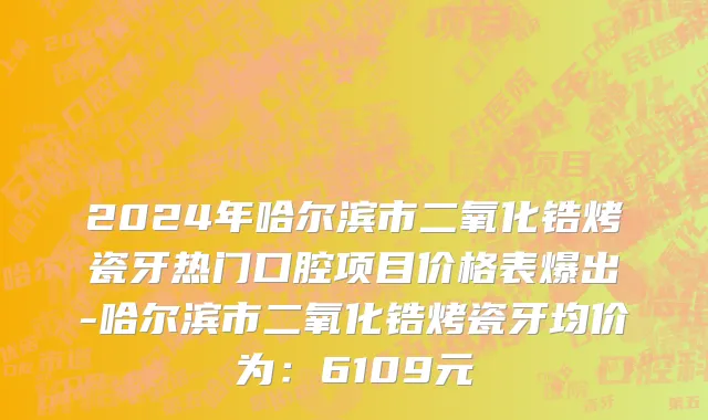 2024年哈尔滨市二氧化锆烤瓷牙热门口腔项目价格表爆出-哈尔滨市二氧化锆烤瓷牙均价为：6109元