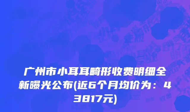 广州市小耳耳畸形收费明细全新曝光公布(近6个月均价为：43817元)