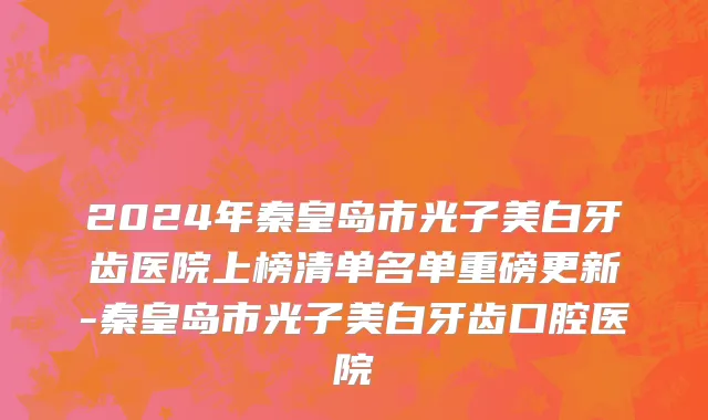 2024年秦皇岛市光子美白牙齿医院上榜清单名单重磅更新-秦皇岛市光子美白牙齿口腔医院