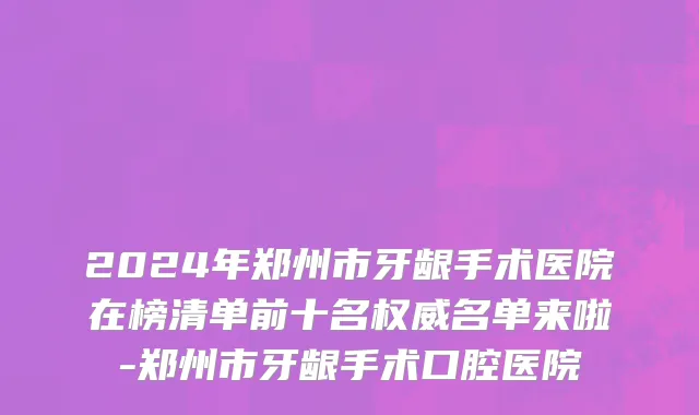 2024年郑州市牙龈手术医院在榜清单前十名权威名单来啦-郑州市牙龈手术口腔医院