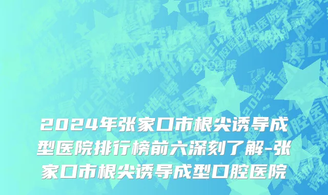 2024年张家口市根尖诱导成型医院排行榜前六深刻了解-张家口市根尖诱导成型口腔医院