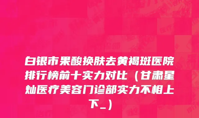 白银市果酸换肤去黄褐斑医院排行榜前十实力对比（甘肃星灿医疗美容门诊部实力不相上下_）