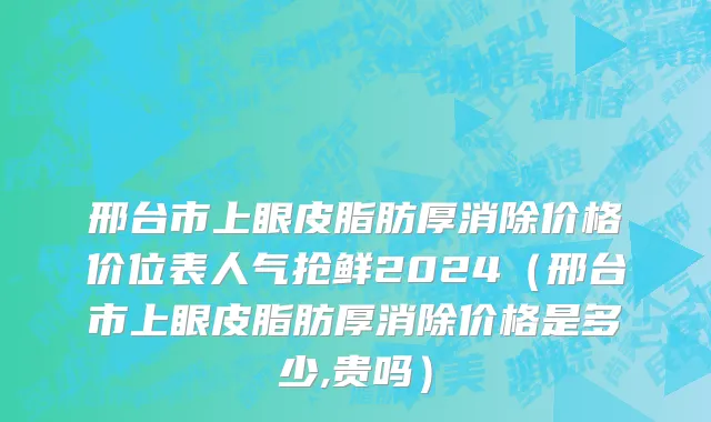 邢台市上眼皮脂肪厚消除价格价位表人气抢鲜2024（邢台市上眼皮脂肪厚消除价格是多少,贵吗）