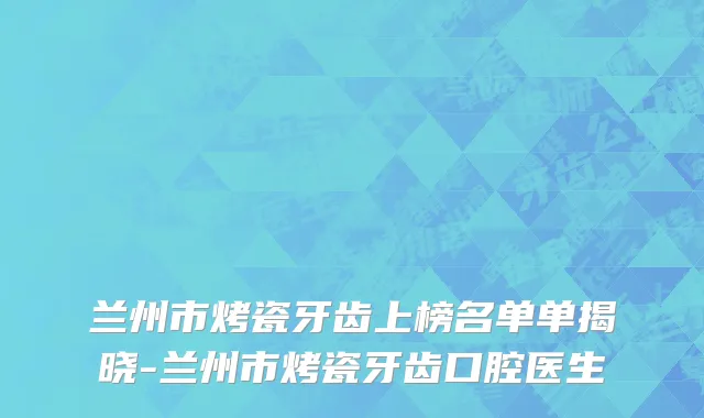 兰州市烤瓷牙齿上榜名单单揭晓-兰州市烤瓷牙齿口腔医生