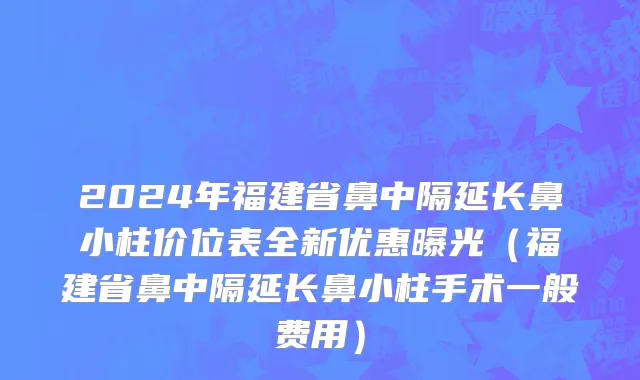 2024年福建省鼻中隔延长鼻小柱价位表全新优惠曝光（福建省鼻中隔延长鼻小柱手术一般费用）