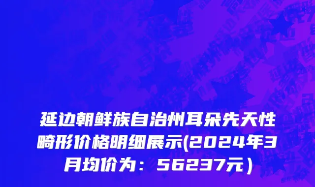 延边朝鲜族自治州耳朵先天性畸形价格明细展示(2024年3月均价为：56237元）
